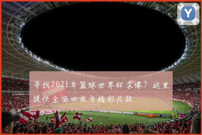 寻找2021年篮球世界杯录像?这里提供全场回放与精彩片段