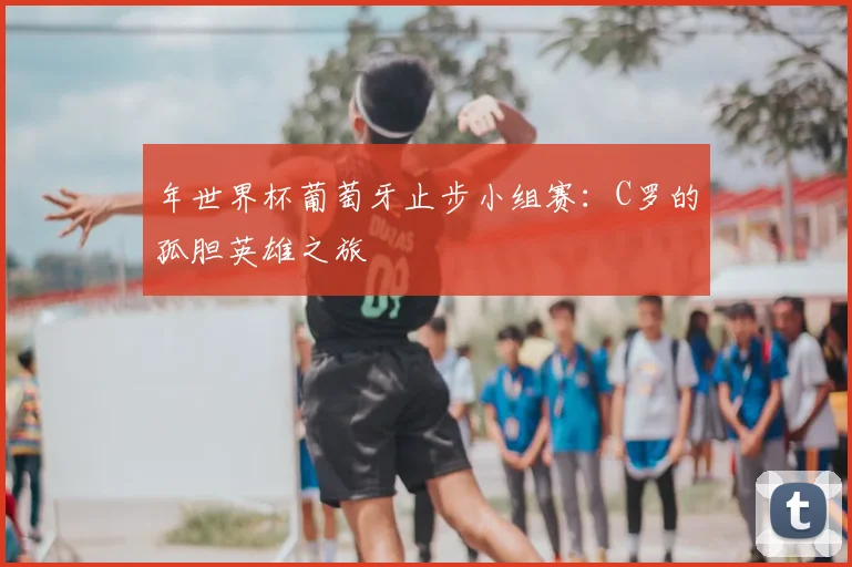 年世界杯葡萄牙止步小组赛：C罗的孤胆英雄之旅