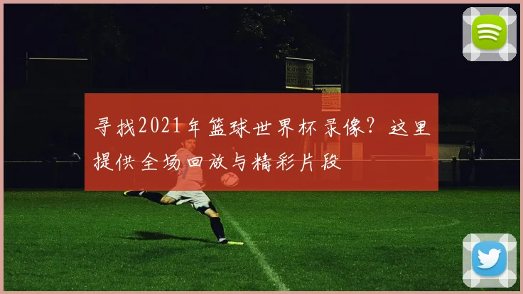 寻找2021年篮球世界杯录像?这里提供全场回放与精彩片段
