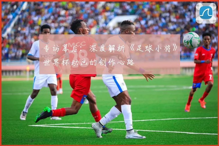 专访幕后:深度解析《足球小将》世界杯动画的创作心路
