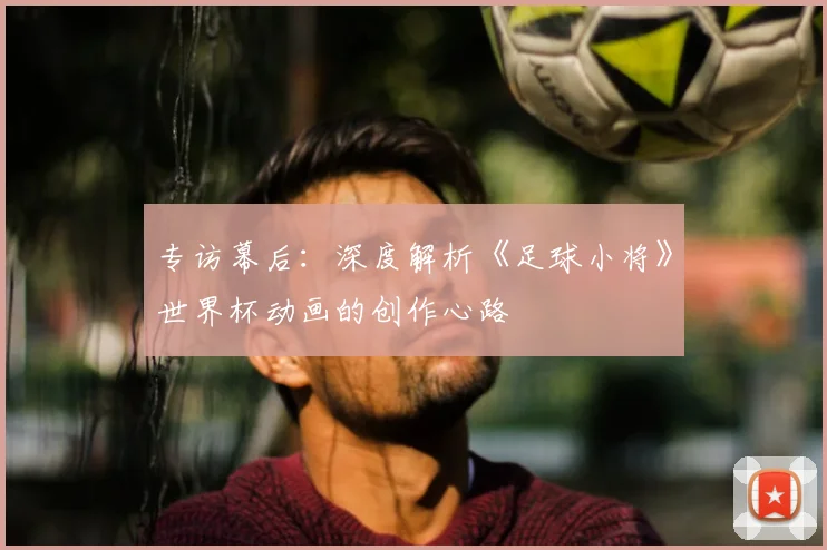 专访幕后:深度解析《足球小将》世界杯动画的创作心路