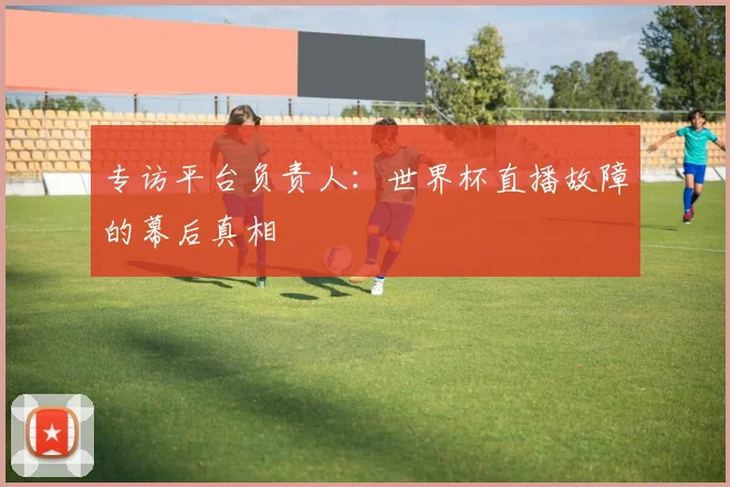 专访平台负责人:世界杯直播故障的幕后真相