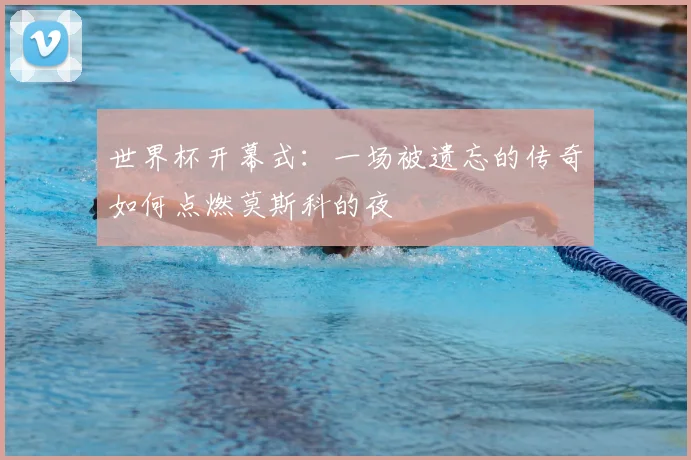 世界杯开幕式：一场被遗忘的传奇如何点燃莫斯科的夜
