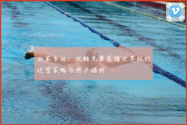 独家专访：优酷免费直播世界杯的运营策略与用户福利