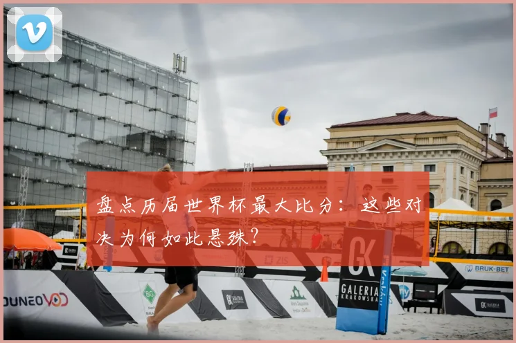 盘点历届世界杯最大比分:这些对决为何如此悬殊?