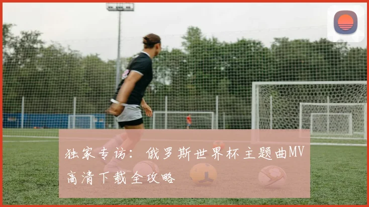 独家专访：俄罗斯世界杯主题曲MV高清下载全攻略